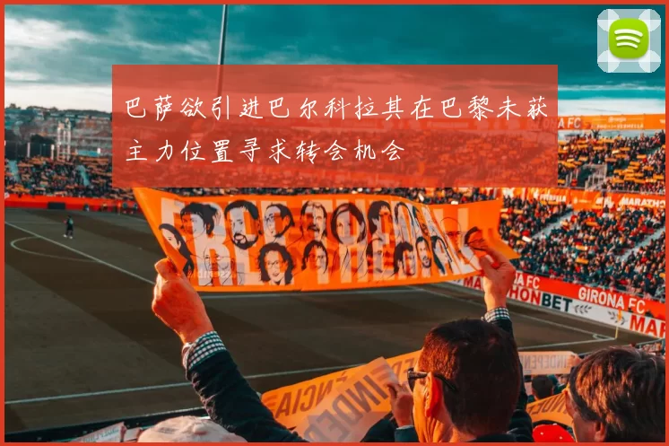巴萨欲引进巴尔科拉其在巴黎未获主力位置寻求转会机会