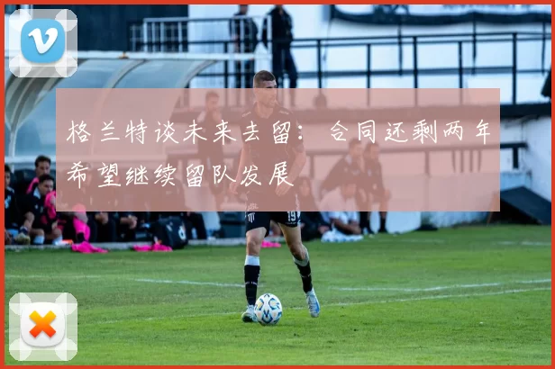 格兰特谈未来去留：合同还剩两年希望继续留队发展