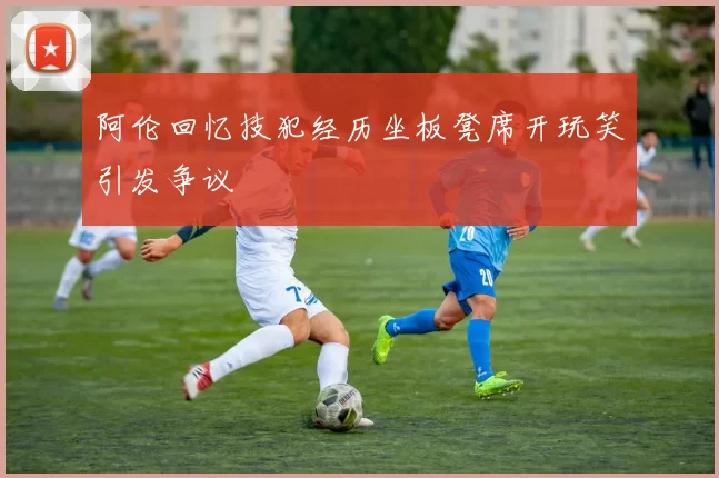 阿伦回忆技犯经历坐板凳席开玩笑引发争议