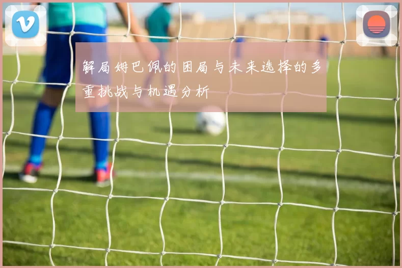 解局姆巴佩的困局与未来选择的多重挑战与机遇分析
