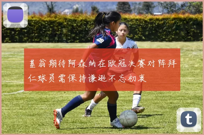 基翁期待阿森纳在欧冠决赛对阵拜仁球员需保持谦逊不忘初衷