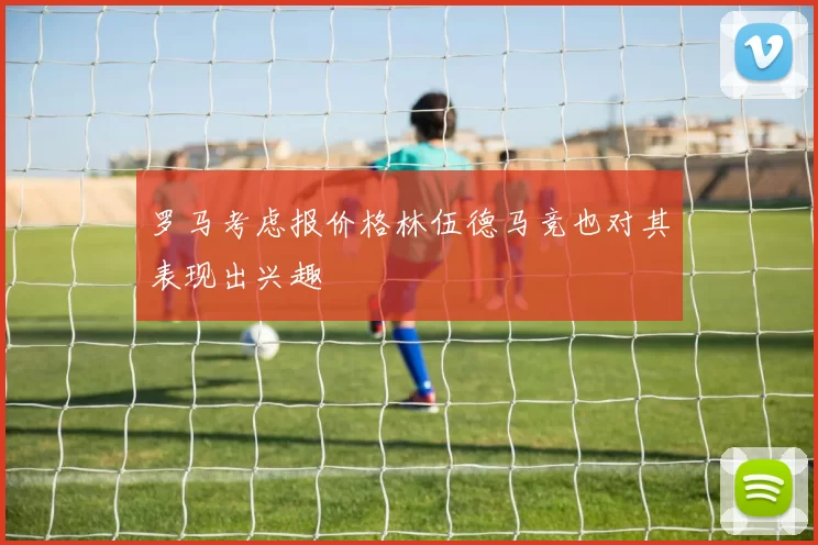 罗马考虑报价格林伍德马竞也对其表现出兴趣