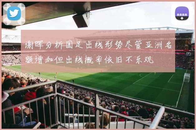 谢晖分析国足出线形势尽管亚洲名额增加但出线概率依旧不乐观