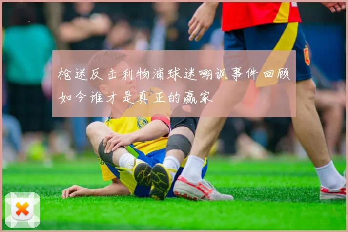 枪迷反击利物浦球迷嘲讽事件回顾如今谁才是真正的赢家