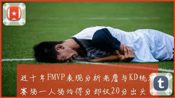 近十年FMVP表现分析老詹与KD统治赛场一人场均得分却仅20分出头