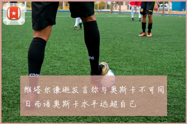 维塔尔谦逊发言称与奥斯卡不可同日而语奥斯卡水平远超自己