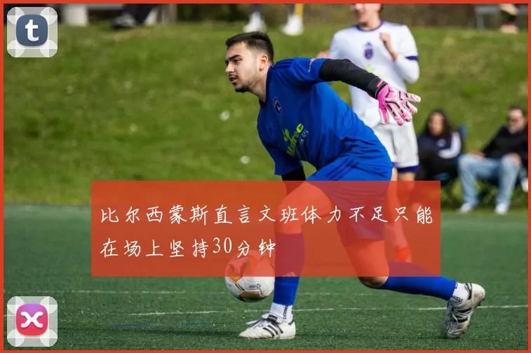 比尔西蒙斯直言文班体力不足只能在场上坚持30分钟